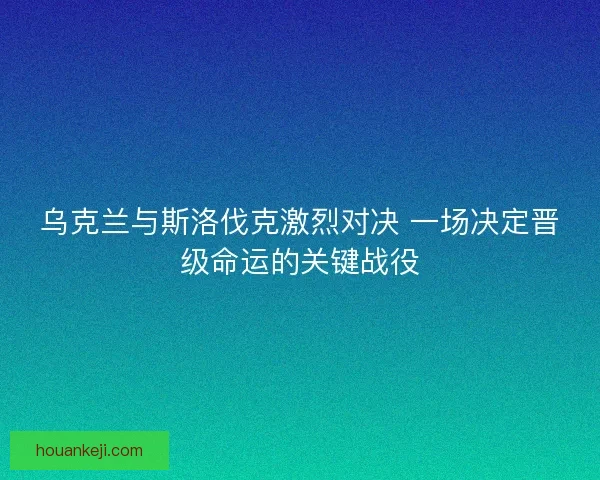 乌克兰与斯洛伐克激烈对决 一场决定晋级命运的关键战役