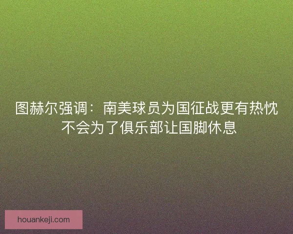图赫尔强调：南美球员为国征战更有热忱 不会为了俱乐部让国脚休息