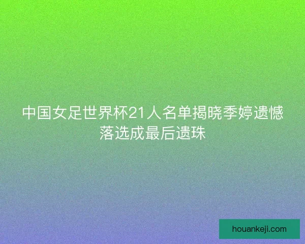中国女足世界杯21人名单揭晓季婷遗憾落选成最后遗珠