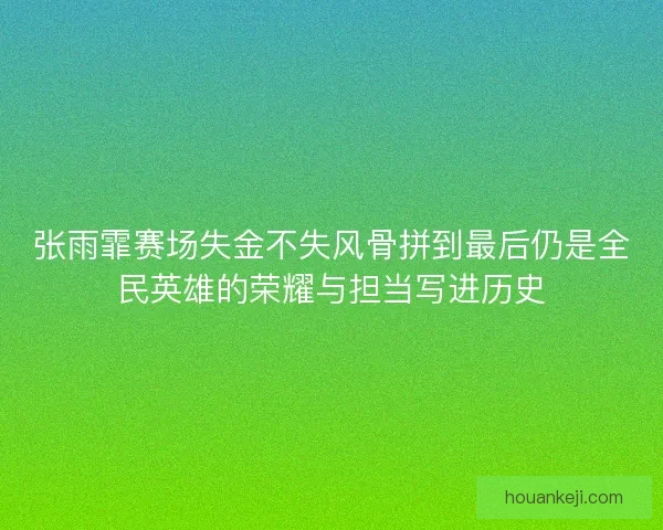 张雨霏赛场失金不失风骨拼到最后仍是全民英雄的荣耀与担当写进历史