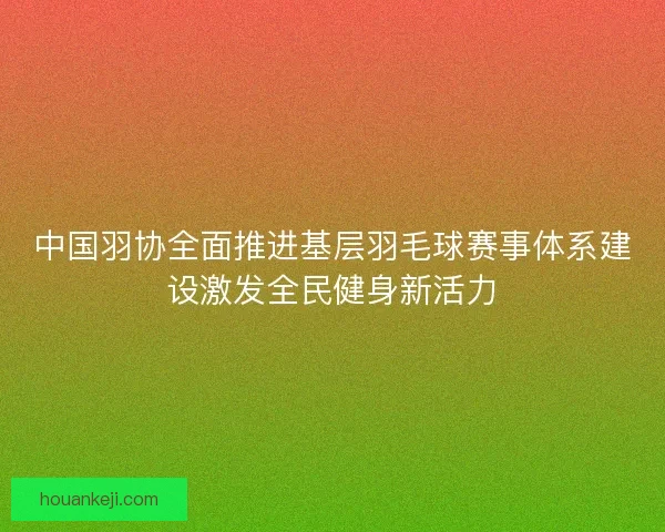 中国羽协全面推进基层羽毛球赛事体系建设激发全民健身新活力