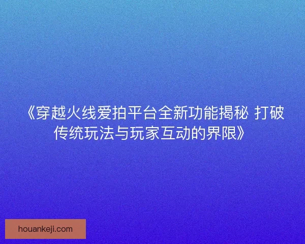 《穿越火线爱拍平台全新功能揭秘 打破传统玩法与玩家互动的界限》