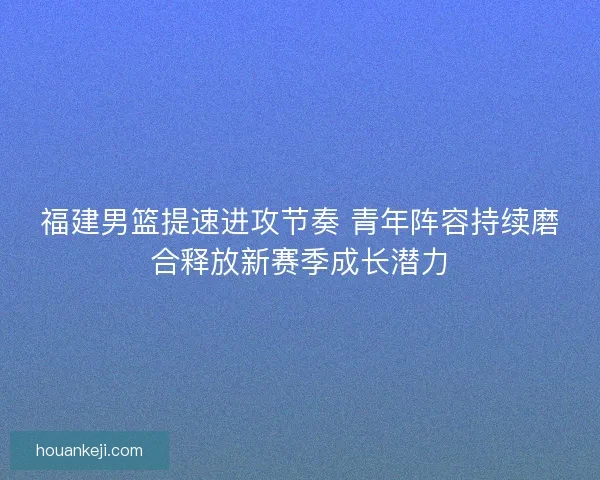 福建男篮提速进攻节奏 青年阵容持续磨合释放新赛季成长潜力